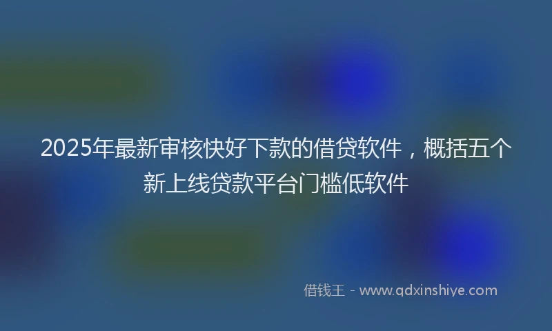 2025年最新审核快好下款的借贷软件，概括五个新上线贷款平台门槛低软件