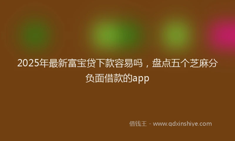 2025年最新富宝贷下款容易吗，盘点五个芝麻分负面借款的app