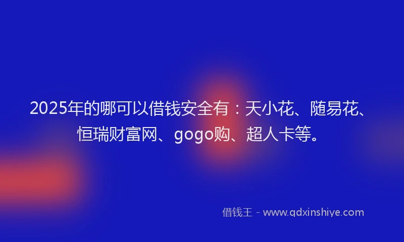 2025年的哪可以借钱安全有：天小花、随易花、恒瑞财富网、gogo购、超人卡等。
