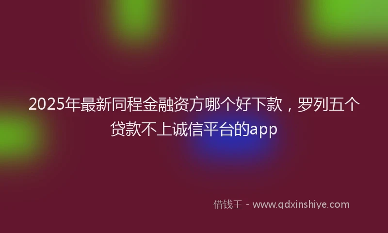 2025年最新同程金融资方哪个好下款，罗列五个贷款不上诚信平台的app