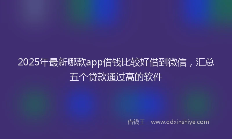 2025年最新哪款app借钱比较好借到微信，汇总五个贷款通过高的软件