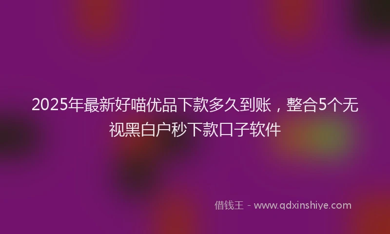 2025年最新好喵优品下款多久到账，整合5个无视黑白户秒下款口子软件
