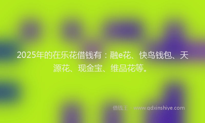 2025年的在乐花借钱有：融e花、快鸟钱包、天源花、现金宝、维品花等。