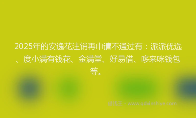 2025年的安逸花注销再申请不通过有：派派优选、度小满有钱花、金满堂、好易借、哆来咪钱包等。