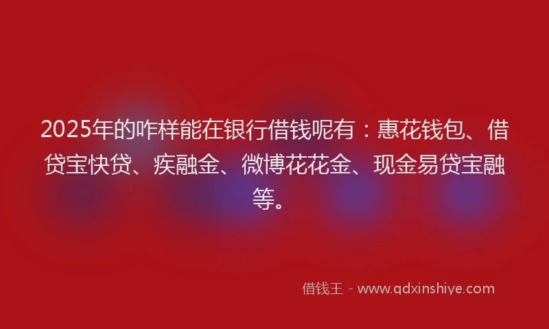 2025年的咋样能在银行借钱呢有：惠花钱包、借贷宝快贷、疾融金、微博花花金、现金易贷宝融等。