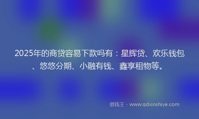 2025年的商贷容易下款吗有：星辉贷、欢乐钱包、悠悠分期、小融有钱、鑫享租物等。