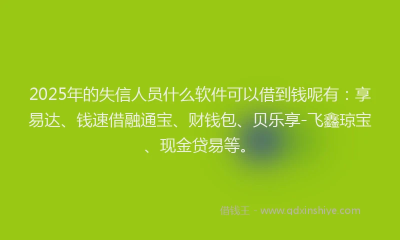 2025年的失信人员什么软件可以借到钱呢有：享易达、钱速借融通宝、财钱包、贝乐享-飞鑫琼宝、现金贷易等。