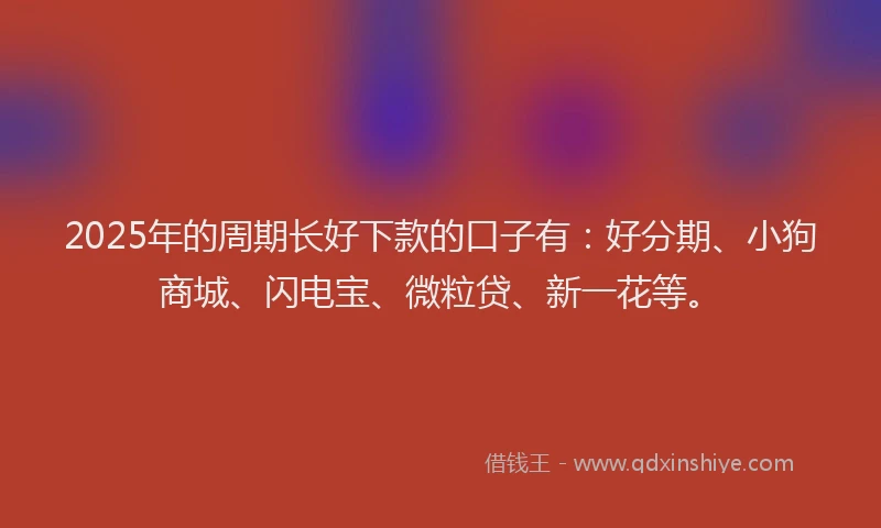 2025年的周期长好下款的口子有：好分期、小狗商城、闪电宝、微粒贷、新一花等。
