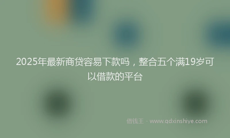 2025年最新商贷容易下款吗，整合五个满19岁可以借款的平台