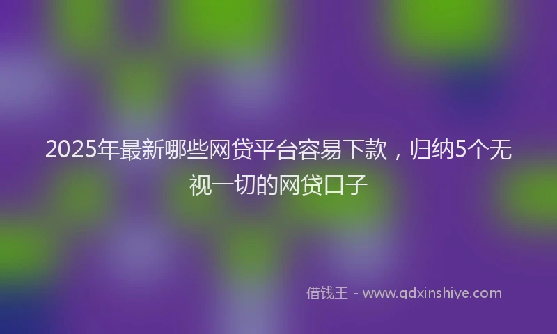 2025年最新哪些网贷平台容易下款，归纳5个无视一切的网贷口子