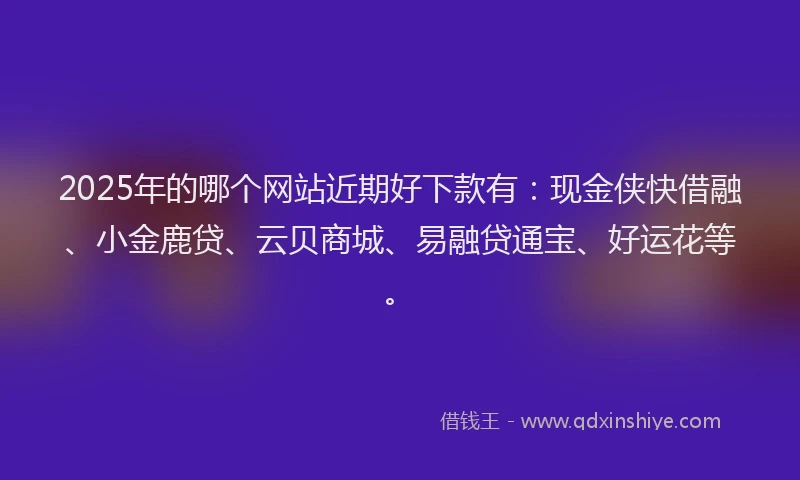 2025年的哪个网站近期好下款有：现金侠快借融、小金鹿贷、云贝商城、易融贷通宝、好运花等。