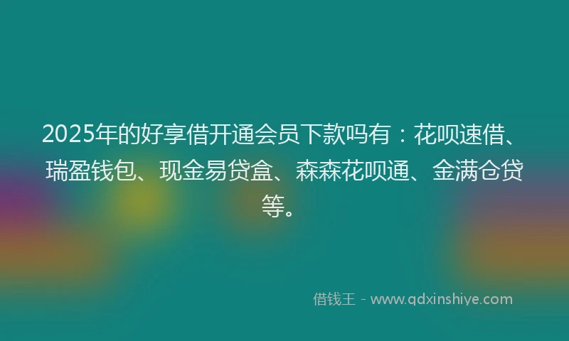 2025年的好享借开通会员下款吗有：花呗速借、瑞盈钱包、现金易贷盒、森森花呗通、金满仓贷等。