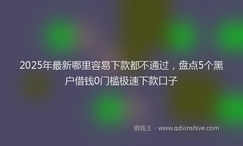 2025年最新哪里容易下款都不通过，盘点5个黑户借钱0门槛极速下款口子