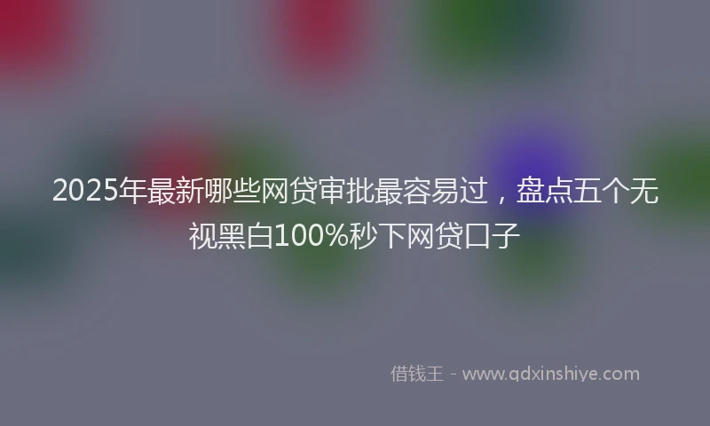 2025年最新哪些网贷审批最容易过，盘点五个无视黑白100%秒下网贷口子