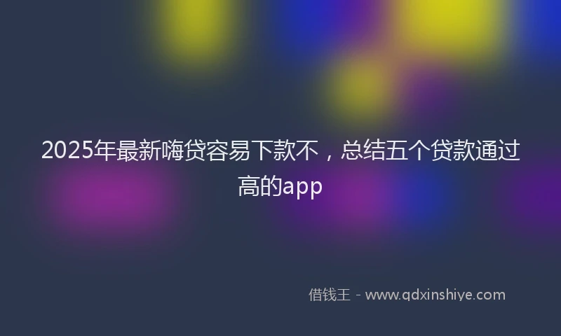 2025年最新嗨贷容易下款不，总结五个贷款通过高的app