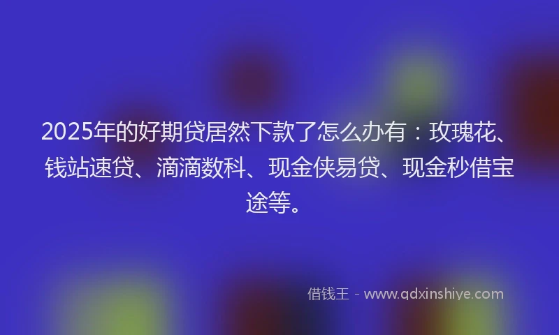 2025年的好期贷居然下款了怎么办有：玫瑰花、钱站速贷、滴滴数科、现金侠易贷、现金秒借宝途等。
