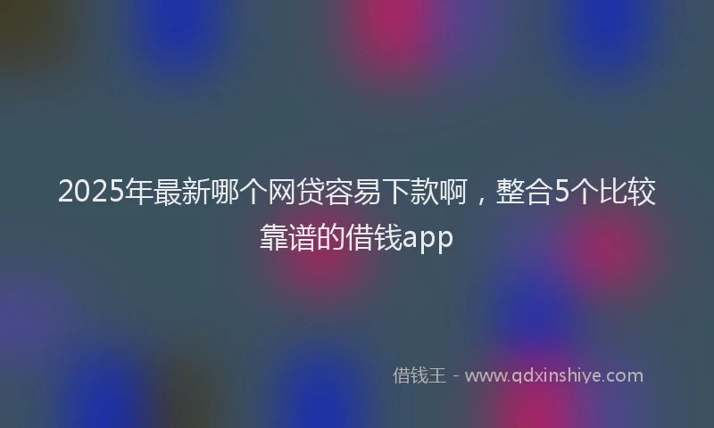 2025年最新哪个网贷容易下款啊，整合5个比较靠谱的借钱app