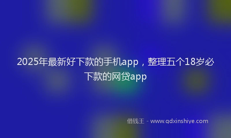 2025年最新好下款的手机app，整理五个18岁必下款的网贷app