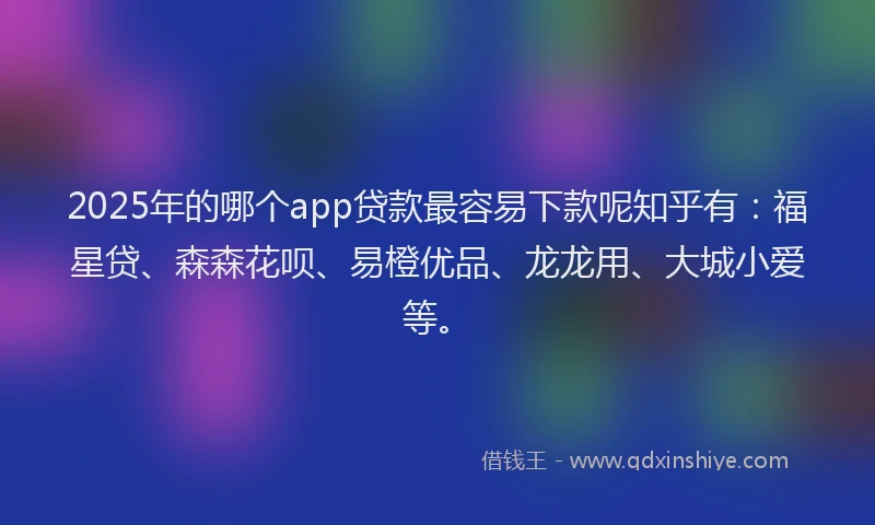 2025年的哪个app贷款最容易下款呢知乎有：福星贷、森森花呗、易橙优品、龙龙用、大城小爱等。
