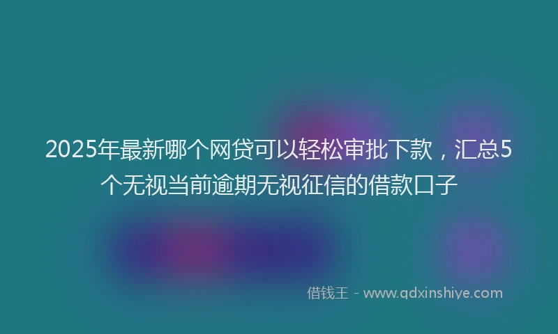 2025年最新哪个网贷可以轻松审批下款，汇总5个无视当前逾期无视征信的借款口子