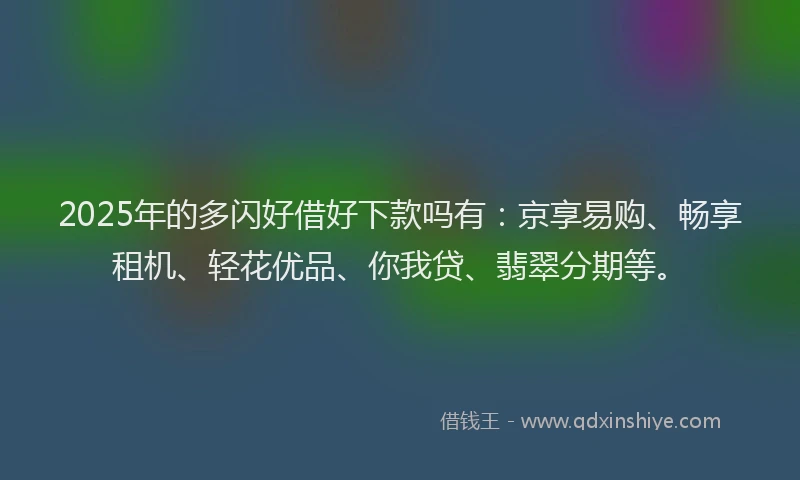 2025年的多闪好借好下款吗有：京享易购、畅享租机、轻花优品、你我贷、翡翠分期等。