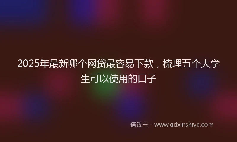 2025年最新哪个网贷最容易下款，梳理五个大学生可以使用的口子