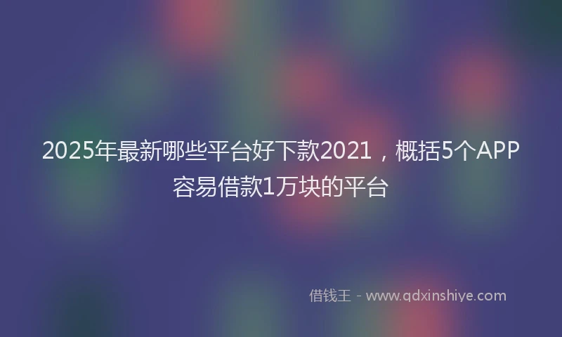 2025年最新哪些平台好下款2021，概括5个APP容易借款1万块的平台
