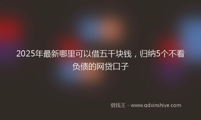 2025年最新哪里可以借五千块钱，归纳5个不看负债的网贷口子
