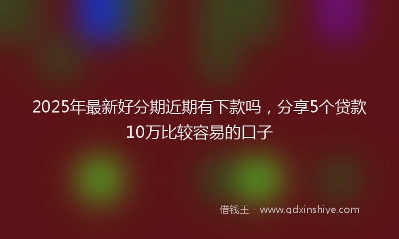 2025年最新好分期近期有下款吗，分享5个贷款10万比较容易的口子