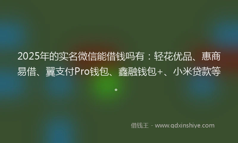 2025年的实名微信能借钱吗有：轻花优品、惠商易借、翼支付Pro钱包、鑫融钱包+、小米贷款等。