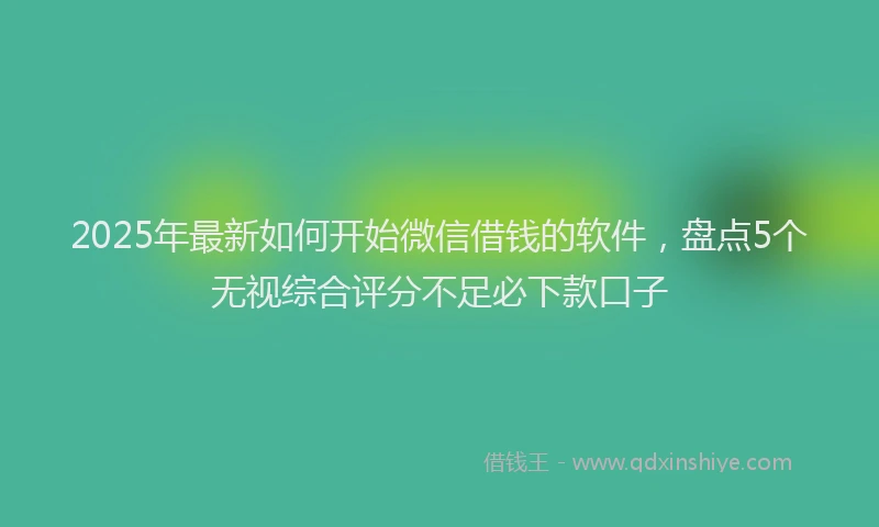2025年最新如何开始微信借钱的软件，盘点5个无视综合评分不足必下款口子