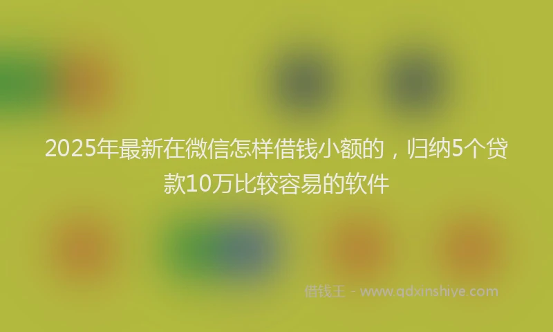 2025年最新在微信怎样借钱小额的，归纳5个贷款10万比较容易的软件