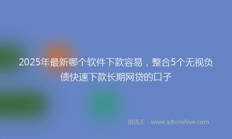 2025年最新哪个软件下款容易，整合5个无视负债快速下款长期网贷的口子