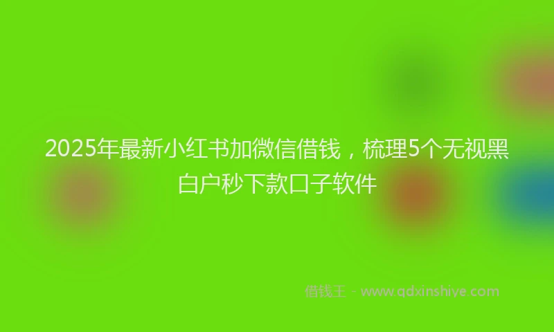 2025年最新小红书加微信借钱，梳理5个无视黑白户秒下款口子软件