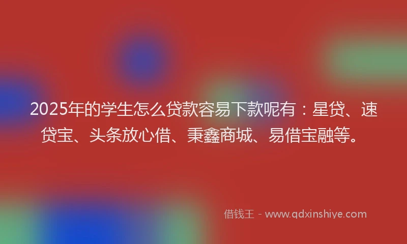2025年的学生怎么贷款容易下款呢有：星贷、速贷宝、头条放心借、秉鑫商城、易借宝融等。