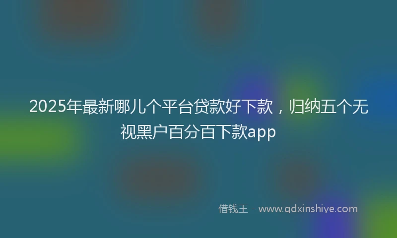 2025年最新哪儿个平台贷款好下款，归纳五个无视黑户百分百下款app