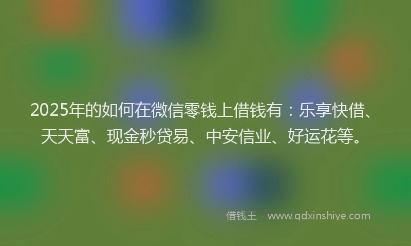 2025年的如何在微信零钱上借钱有：乐享快借、天天富、现金秒贷易、中安信业、好运花等。