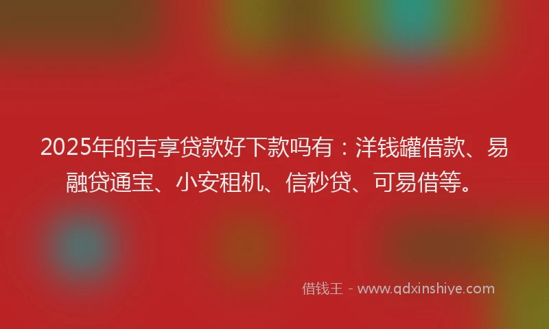 2025年的吉享贷款好下款吗有：洋钱罐借款、易融贷通宝、小安租机、信秒贷、可易借等。