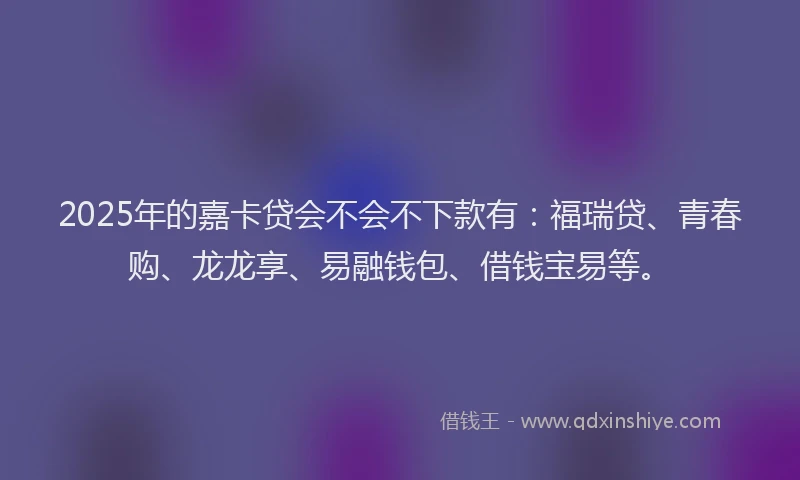 2025年的嘉卡贷会不会不下款有：福瑞贷、青春购、龙龙享、易融钱包、借钱宝易等。