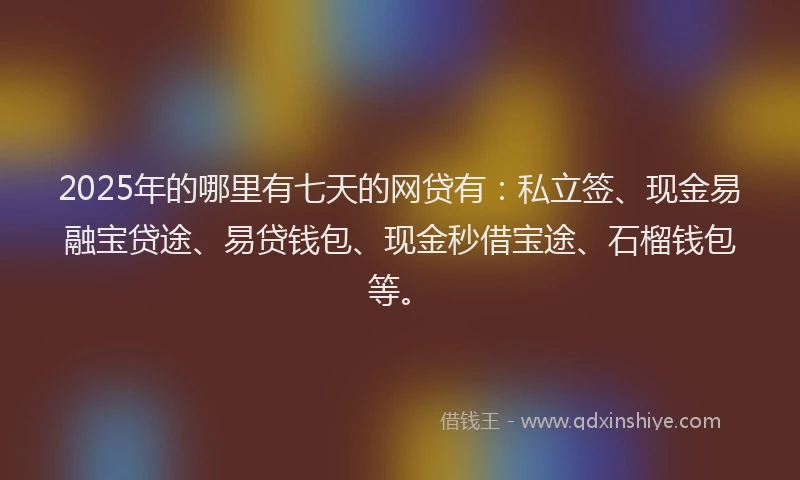 2025年的哪里有七天的网贷有：私立签、现金易融宝贷途、易贷钱包、现金秒借宝途、石榴钱包等。