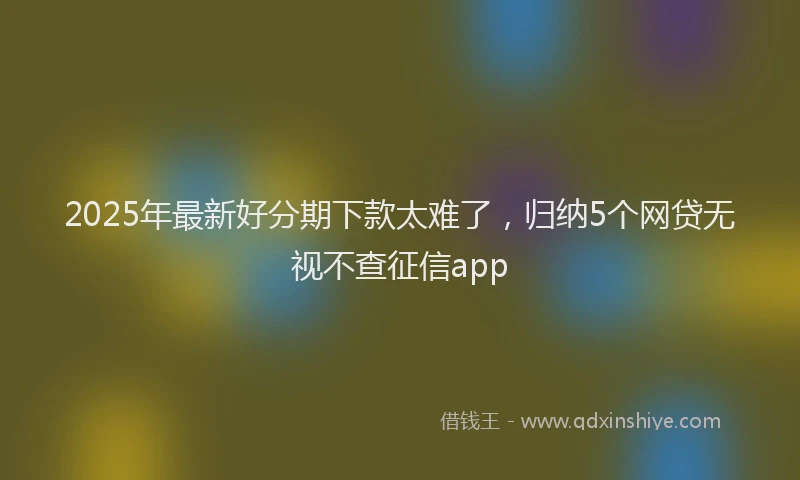 2025年最新好分期下款太难了，归纳5个网贷无视不查征信app