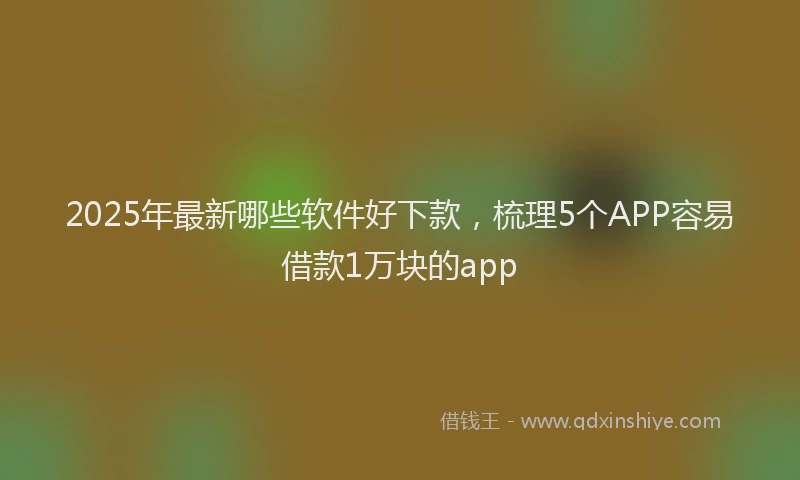 2025年最新哪些软件好下款，梳理5个APP容易借款1万块的app
