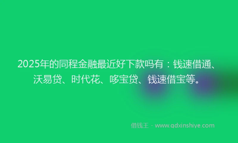 2025年的同程金融最近好下款吗有：钱速借通、沃易贷、时代花、哆宝贷、钱速借宝等。