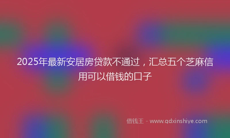 2025年最新安居房贷款不通过，汇总五个芝麻信用可以借钱的口子