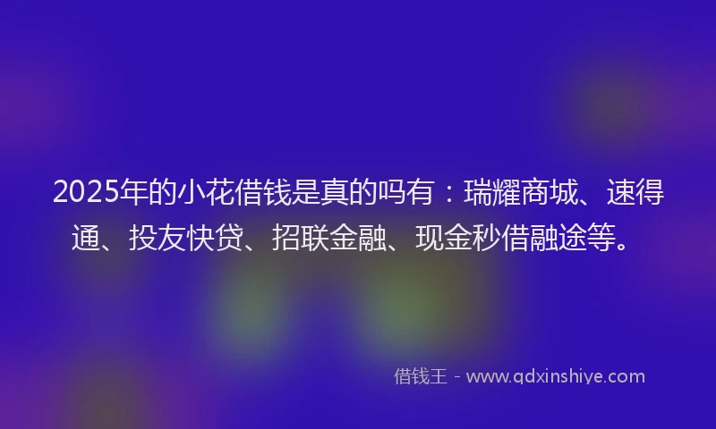 2025年的小花借钱是真的吗有：瑞耀商城、速得通、投友快贷、招联金融、现金秒借融途等。
