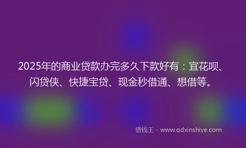 2025年的商业贷款办完多久下款好有：宜花呗、闪贷侠、快捷宝贷、现金秒借通、想借等。