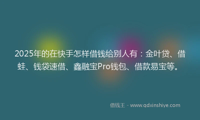 2025年的在快手怎样借钱给别人有：金叶贷、借蛙、钱袋速借、鑫融宝Pro钱包、借款易宝等。