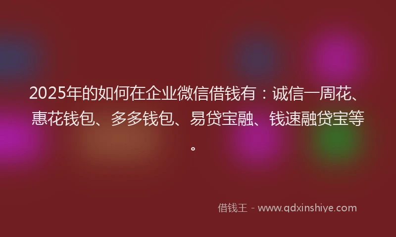 2025年的如何在企业微信借钱有：诚信一周花、惠花钱包、多多钱包、易贷宝融、钱速融贷宝等。