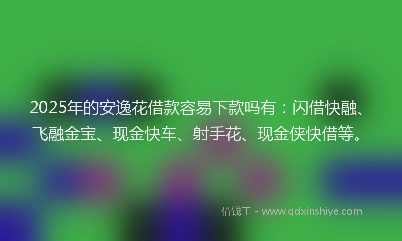 2025年的安逸花借款容易下款吗有：闪借快融、飞融金宝、现金快车、射手花、现金侠快借等。