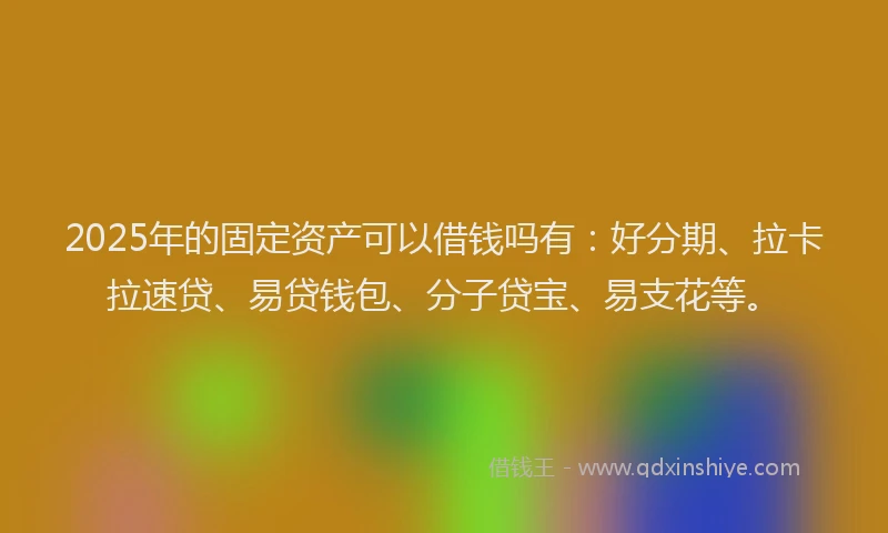 2025年的固定资产可以借钱吗有：好分期、拉卡拉速贷、易贷钱包、分子贷宝、易支花等。